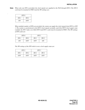 Page 119ND-46248 (E) CHAPTER 3
Page 99
Revision 2.0
INSTALLATION
Note:
When only one DTI is provided, the clock signals are supplied to the PLO through DTI 0. The DTI 0
card must be mounted in PIM 0 and the SW settings are:
.
When multiple number of DTIs are provided, the system can supply the clock signals from DTI 0 or DTI
1. The system is synchronized to the DTI 0 clock signals normally, and if the DTI 0 clock supply route
is failed, the DTI 1 takes over. Both DTI 0 and DTI 1 cards must be mounted in PIM 0....