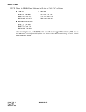 Page 122CHAPTER 3 ND-46248 (E)
Pag e 10 2
Revision 2.0
INSTALLATION
STEP 2: Mount the DTI, DCH and DBM card in AP slots on PIM0-PIM7 as follows.
2000 IVS1000 IVS
DTI card: AP0-AP6 DTI card: AP0-AP4
DCH card: AP0-AP8 DCH card: AP0-AP4
DBM card: AP0-AP8 DBM card: AP0-AP4
Small Platform System
DTI card: AP0-AP3
DCH card: AP0-AP5
DBM card: AP0-AP5
After mounting the card, set the SENS switch to match an unequipped AP number in CM05. And set
the MB switch to down position to put the card in service. For details on...