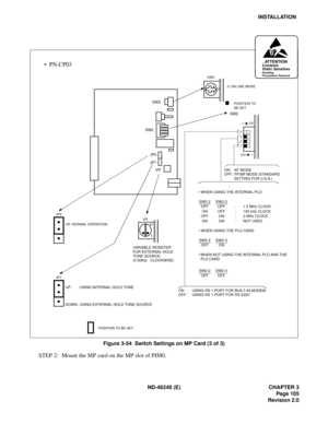 Page 125ND-46248 (E) CHAPTER 3
Pag e 10 5
Revision 2.0
INSTALLATION
Figure 3-54  Switch Settings on MP Card (3 of 3)
STEP 2: Mount the MP card on the MP slot of PIM0.
SW2SW2
OFFON
4 
3 
2 
1 
 
SW3: POSITION TO 
  BE SET
:  POSITION TO BE SET
 0: ON LINE MODE
ON: KF MODE
OFF:  PF/MF MODE (STANDARD 
SETTING FOR U.S.A.) 
 WHEN USING THE INTERNAL PLO
SW2-2 SW2-3
OFF OFF : 1.5 MHz CLOCK
ON OFF : 192 kHz CLOCK
OFF ON : 2 MHz CLOCK
ON ON : NOT USED
 WHEN USING THE PLO CARD
SW2-2 SW2-3
OFF ON
WHEN NOT USING THE...