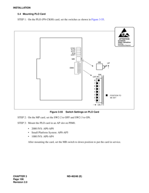 Page 126CHAPTER 3 ND-46248 (E) 
Pag e 10 6
Revision 2.0
INSTALLATION5.4 Mounting PLO Card
STEP  1:  On  the  PLO (PN -CK00)  ca rd,  se t t h e sw it c hes  as  sh ow n  in  Figu re 3 -55 .
Figure 3-55    Switch Settings on PLO Card
STEP 2: On the MP card, set the SW2-2 to OFF and SW2-3 to ON. 
STEP 3: Mount the PLO card in an AP slot on PIM0.
2000 IVS: AP0-AP8
 Small Platform System: AP0-AP5
 1000 IVS: AP0-AP4
After mounting the card, set the MB switch to down position to put the card in service.
MB
SW...