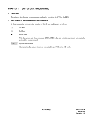 Page 133ND-46248 (E) CHAPTER 4
Pag e 11 3
Revision 2.0
CHAPTER 4 SYSTEM DATA PROGRAMMING
1. GENERAL
This chapter describes the programming procedure for providing the WCS to the PBX.
2. SYSTEM DATA PROGRAMMING INFORMATION
In the programming procedure, the meaning of (1), (2) and markings are as follows.
(1) : 1st Data
(2) : 2nd Data
: Initial Data
With the system data clear command (CM00, CM01), the data with this marking is automatically
assigned for each command.
: System Initialization
After entering the...