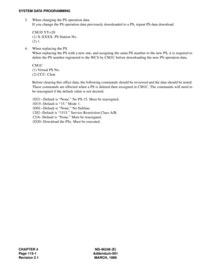 Page 136CHAPTER 4 ND-46248 (E)
Page 115-1 Addendum-001
Revision 2.1 MARCH, 1999
SYSTEM DATA PROGRAMMING
3. When changing the PS operation data
If you change the PS operation data previously downloaded to a PS, repeat PS data download.
CM1D YY=20
(1) X-XXXX: PS Station No.
(2) 1
4. When replacing the PS
When replacing the PS with a new one, and assigning the same PS number to the new PS, it is required to
delete the PS number registered to the WCS by CM1C before downloading the new PS operation data.
CM1C
(1)...