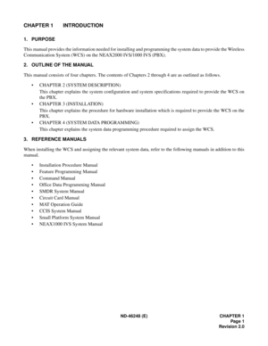 Page 19ND-46248 (E) CHAPTER 1
Page 1
Revision 2.0
CHAPTER 1 INTRODUCTION
1. PURPOSE
This manual provides the information needed for installing and programming the system data to provide the Wireless
Communication System (WCS) on the NEAX2000 IVS/1000 IVS (PBX).
2. OUTLINE OF THE MANUAL
This manual consists of four chapters. The contents of Chapters 2 through 4 are as outlined as follows.
• CHAPTER 2 (SYSTEM DESCRIPTION)
This chapter explains the system configuration and system specifications required to provide...