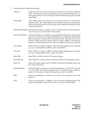 Page 39ND-46248 (E) CHAPTER 2
Page 19
Revision 2.0
SYSTEM DESCRIPTION
2. Words definition for Multi-Site Roaming
Virtual LC: Virtual LC exists only on the system data, provided via non-hardware supported
LEN’s. The Virtual LC must be assigned by the system data programming for op-
erating Home PSs and Visitor PSs used for Multi-Site Roaming, together with the
Virtual TRK.
Virtual TRK: Virtual TRK (trunk) exists only on the system data, provided via non-hardware
supported LENs. The Virtual TRK must be assigned...