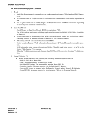 Page 42CHAPTER 2 ND-46248 (E)
Pag e 22
Revision 2.0
SYSTEM DESCRIPTION
4.4 Multi-Site Roaming System Condition
1. Trunk
Multi-Site Roaming can be executed only on trunk connection between PBXs based on JT-Q931a pro-
tocol.
To each trunk route of JT-Q931a trunks, it can be specified whether Multi-Site Roaming is provided or
not.
The JT-Q931a trunks can be used by Single Line Telephone stations and Dterm stations for originating
or receiving calls as same as common trunks.
2. Data Base Module
An AP00 card for...