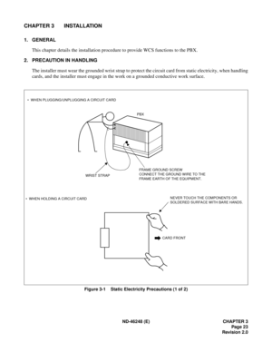 Page 43ND-46248 (E) CHAPTER 3
Page 23
Revision 2.0
CHAPTER 3 INSTALLATION
1. GENERAL
This chapter details the installation procedure to provide WCS functions to the PBX.
2. PRECAUTION IN HANDLING
The installer must wear the grounded wrist strap to protect the circuit card from static electricity, when handling
cards, and the installer must engage in the work on a grounded conductive work surface.
Figure 3-1    Static Electricity Precautions (1 of 2)
CARD FRONT
PBX
WRIST STRAP   WHEN PLUGGING/UNPLUGGING A...