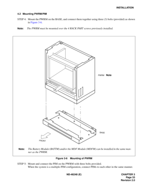 Page 53ND-46248 (E) CHAPTER 3Page 33
Revision 2.0
INSTALLATION
4.2 Mounting PWRM/PIM
STEP 4: Mount the PWRM on the BASE, and connect them together using three (3) bolts (provided) as shown in  Figu re 3 -6.
Note:The PWRM must be mounted over the 4 RACK PART screws previously installed.
Figure 3-6    Mounting of PWRM
STEP 5: Mount and connect the PIM on the PWRM with three bolts provided.
When the system is a multiple-PIM configuration, connect PIMs to each other in the same manner.
Note:The Battery Module...