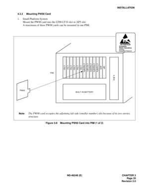 Page 55ND-46248 (E) CHAPTER 3
Page 35
Revision 2.0
INSTALLATION
4.3.2 Mounting PW00 Card
1. Small Platform System
Mount the PW00 card into the LT00-LT10 slot or AP5 slot.
A maximum of three PW00 cards can be mounted in one PIM.
Figure 3-8    Mounting PW00 Card into PIM (1 of 2)
PW00BUILT-IN BATTERY
PIM
P
W
R
AT T E N T I O NContents
Static Sensitive
Handling
Precautions Required
Note:The PW00 card occupies the adjoining left side (smaller number) slot because of its two-stories
structure....