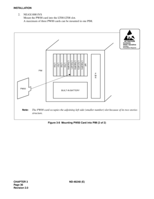 Page 56CHAPTER 3 ND-46248 (E)
Pag e 36
Revision 2.0
INSTALLATION
2. NEAX1000 IVS
Mount the PW00 card into the LT00-LT08 slot.
A maximum of three PW00 cards can be mounted in one PIM.
Figure 3-8  Mounting PW00 Card into PIM (2 of 2)
PW00BUILT-IN BATTERY
PIM
P
W
R
LT00LT01LT02LT03LT04/AP0LT05/AP1LT06/AP2LT07/AP3LT08/AP4
MP
AT T E N T I O NContents
Static Sensitive
Handling
Precautions Required
Note:The PW00 card occupies the adjoining left side (smaller number) slot because of its two-stories
structure. 