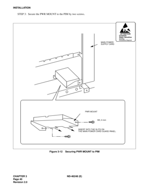 Page 60CHAPTER 3 ND-46248 (E)
Pag e 40
Revision 2.0
INSTALLATION
STEP 3: Secure the PWR MOUNT to the PIM by two screws.
Figure 3-12    Securing PWR MOUNT to PIM
AT T E N T I O NContents
Static Sensitive
Handling
Precautions Required
MAIN POWER
SUPPLY CARD
PWR MOUNT
INSERT INTO THE SLITS ON
THE MAIN POWER CARD GUARD PANEL.M3, 6 mm 