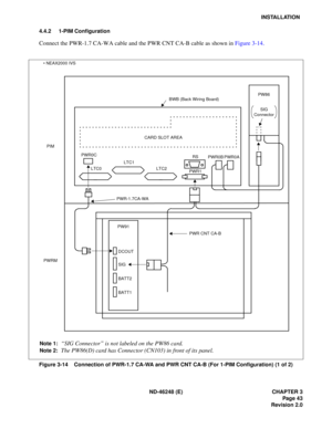 Page 63ND-46248 (E) CHAPTER 3Page 43
Revision 2.0
INSTALLATION
4.4.2 1-PIM Configuration
Co nne ct  the  PW R-1.7 CA -W A c ab le a nd t he PWR CNT CA-B  ca b le  as s h own  in  F igu re 3 -14.
Figure 3-14    Connection of PWR-1.7 CA-WA and PWR CNT CA-B (For 1-PIM Configuration) (1 of 2)
SIG
Connector PW86
BWB (Back Wiring Board)
CARD SLOT AREA
LTC2
LTC1
LTC0
PWR0CPWR1
RS
PWR0B PWR0A
PIM
PWRM
PWR-1.7CA-WA
PWR CNT CA-B
DCOUT 
SIG 
BATT2 
BATT1
PW91
Note 1:“
SIG Connector ” is not labeled on the PW86 card.
Note...