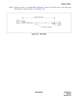 Page 73ND-46248 (E) CHAPTER 3Page 53
Revision 2.0
INSTALLATION
STEP 2: When the system is a multiple-PIM configuration, connect all the BUS cards to each other using BU S  ca b les,  as  show n  in  Figu re 3 -23  a nd  Figu re  3-24 .
Figure 3-23    BUS Cable
700 mm (27.6 inch)
48-TW-0.7 CONN CA 