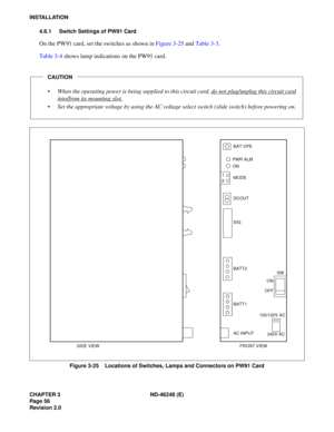 Page 76CHAPTER 3 ND-46248 (E) 
Pag e 56
Revision 2.0
INSTALLATION4.6.1 Switch Settings of PW91 Card
On the  P W 91 c ard,  set t h e  sw itches  as  sh ow n in  Fi gure  3 -25  and  Ta ble  3-3 .
T able  3 -4  s hows  la mp  ind ica ti o ns  on  the PW91  ca rd.
Figure 3-25    Locations of Switches, Lamps and Connectors on PW91 Card
CAUTION
 When the operating power is being supplied to this circuit card, do not plug/unplug this circuit card
into/from its mounting slot.
Set the appropriate voltage by using...