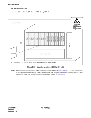 Page 88CHAPTER 3 ND-46248 (E) 
Pag e 68
Revision 2.0
INSTALLATION4.8 Mounting CSI Card
Mount the CSI card in the LT slots of PIM0 through PIM7.
Figure 3-30    Mounting Location of CSI Card (1 of 3)
Note:  
The  m aximum  number  o f f o ur P IM s c an be p owe re d  b y P W 91. ( Fig u re 3 -15 ). If  a  CSI  ca rd  i s  r e m ount ed
in a PIM that is not powered by PW91, an external AC/DC adapter can be used to power the ZT. A max- 
imum of 16 cards can be used; however, this number cannot be exceeded.)...