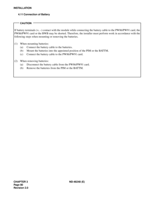 Page 100CHAPTER 3 ND-46248 (E)
Pag e 80
Revision 2.0
INSTALLATION
4.11 Connection of Battery
CAUTION
If battery terminals (+, –) contact with the module while connecting the battery cable to the PW86/PW91 card, the
PW86/PW91 card or the BWB may be shorted. Therefore, the installer must perform work in accordance with the
following steps when mounting or removing the batteries.
(1) When mounting batteries:
(a) Connect the battery cable to the batteries.
(b) Mount the batteries into the appointed position of the...