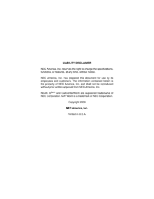 Page 2LIABILITY DISCLAIMER
NEC America, Inc. reserves the right to change the specifications,
functions, or features, at any time, without notice.
NEC America, Inc. has prepared this document for use by its
employees and customers. The information contained herein is
the property of NEC America, Inc. and shall not be reproduced
without prior written approval from NEC America, Inc.
NEAX, D
term and CallCenterWorX are registered trademarks of
NEC Corporation. MATWorX is a trademark of NEC Corporation.
Copyright...