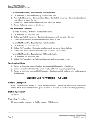 Page 105CALL FORWARDINGMultiple Call Forwarding – All Calls
NEAX2000 IVS2
   Business/Hotel/Data Features and SpecificationsPage 82 NDA-24271, Issue 1.0
To cancel Call Forwarding – Destination from destination station
1. Lift the handset or press the Speaker key and receive dial tone.
2. Press the Call Forwarding – Destination Cancel key or dial the Call Forwarding – Destination Cancellation
code and receive feature dial tone.
3. Dial the users station number (forwarded station) and receive set tone.
4. Replace...