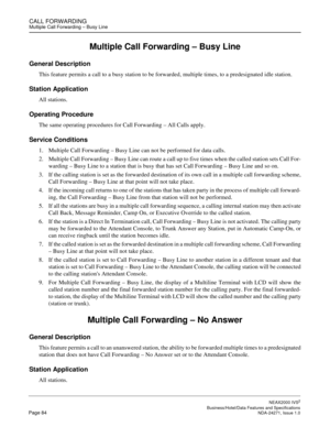 Page 107CALL FORWARDINGMultiple Call Forwarding – Busy Line
NEAX2000 IVS2
   Business/Hotel/Data Features and SpecificationsPage 84 NDA-24271, Issue 1.0
Multiple Call Forwarding – Busy Line
General Description
This feature permits a call to a busy station to be forwarded, multiple times, to a predesignated idle station.
Station Application
All stations.
Operating Procedure
The same operating procedures for Call Forwarding – All Calls apply.
Service Conditions
1. Multiple Call Forwarding – Busy Line can not be...