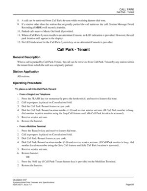 Page 118CALL PARKCall Park - Tenant
NEAX2000 IVS2
Business/Hotel/Data Features and Specifications  
NDA-24271, Issue 1.0  Page 95
8. A call can be retrieved from Call Park-System while receiving feature dial tone.
9. If a station other than the station that originally parked the call retrieves the call, Station Message Detail
Recording (SMDR) will record a transfer.
10. Parked calls receive Music On Hold, if provided.
11. When a Call Park-System recalls to an Attendant Console, no LED indication is provided....