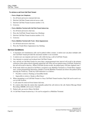 Page 119CALL PARKCall Park - Tenant
NEAX2000 IVS2
   Business/Hotel/Data Features and SpecificationsPage 96 NDA-24271, Issue 1.0
To retrieve a call from Call Park-Tenant
From a Single Line Telephone
1. Go off hook and receive internal dial tone.
2. Dial the Call Park-Tenant retrieval access code.
3. Dial the Call Park-Tenant location number (1-8).
4. Converse.
From a Multiline Terminal with Call Park-Tenant feature key
1. Go off hook and receive dial tone.
2. Press the Call Park-Tenant feature key (flashing)....