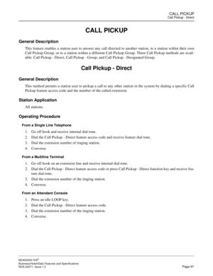 Page 120CALL PICKUPCall Pickup - Direct
NEAX2000 IVS2
Business/Hotel/Data Features and Specifications  
NDA-24271, Issue 1.0  Page 97
CALL PICKUP
General Description
This feature enables a station user to answer any call directed to another station, to a station within their own
Call Pickup Group, or to a station within a different Call Pickup Group. Three Call Pickup methods are avail-
able: Call Pickup - Direct, Call Pickup - Group, and Call Pickup - Designated Group.
Call Pickup - Direct
General Description...