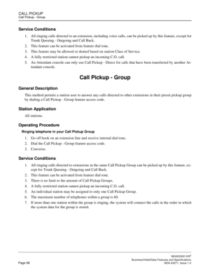 Page 121CALL PICKUPCall Pickup - Group
NEAX2000 IVS2
   Business/Hotel/Data Features and SpecificationsPage 98 NDA-24271, Issue 1.0
Service Conditions
1. All ringing calls directed to an extension, including voice calls, can be picked up by this feature, except for
Trunk Queuing - Outgoing and Call Back.
2. This feature can be activated from feature dial tone.
3. This feature may be allowed or denied based on station Class of Service.
4. A fully restricted station cannot pickup an incoming C.O. call.
5. An...