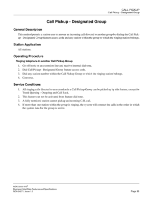 Page 122CALL PICKUPCall Pickup - Designated Group
NEAX2000 IVS2
Business/Hotel/Data Features and Specifications  
NDA-24271, Issue 1.0  Page 99
Call Pickup - Designated Group
General Description
This method permits a station user to answer an incoming call directed to another group by dialing the Call Pick-
up - Designated Group feature access code and any station within the group to which the ringing station belongs.
Station Application
All stations.
Operating Procedure
Ringing telephone in another Call Pickup...