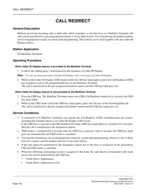 Page 123CALL REDIRECT
NEAX2000 IVS2
   Business/Hotel/Data Features and SpecificationsPage 100 NDA-24271, Issue 1.0
CALL REDIRECT
General Description
Without answering incoming calls or held calls which terminates to the line keys of a Multiline Terminal, the
calls can be transferred to a pre-programmed station or Voice Mail System. Two transferring destination number
can be designated per tenant, in system data programming. This feature can be used together with the Caller ID
Display feature.
Station...