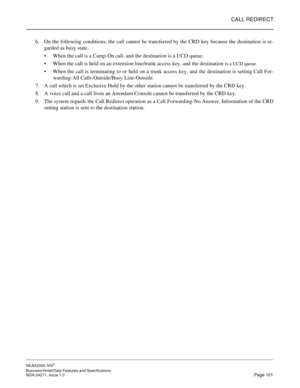 Page 124CALL REDIRECT
NEAX2000 IVS2
Business/Hotel/Data Features and Specifications  
NDA-24271, Issue 1.0  Page 101
6. On the following conditions, the call cannot be transferred by the CRD key because the destination is re-
garded as busy state.
When the call is a Camp-On call, and the destination is a UCD queue.
When the call is held on an extension line/trunk access key, and the destination 
is a UCD queue.
When the call is terminating to or held on a trunk access key, and the destination is setting Call...