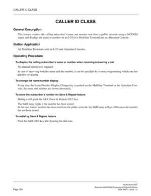 Page 127CALLER ID CLASS
NEAX2000 IVS2
   Business/Hotel/Data Features and SpecificationsPage 104 NDA-24271, Issue 1.0
CALLER ID CLASS
General Description
This feature receives the calling subscriber’s name and number sent from a public network using a MODEM
signal and displays the name or number on an LCD of a Multiline Terminal and an Attendant Console.
Station Application
All Multiline Terminals with an LCD and Attendant Consoles.
Operating Procedure
To display the calling subscriber’s name or number when...