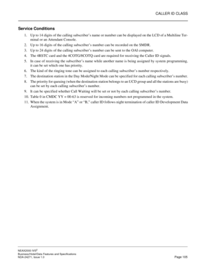 Page 128CALLER ID CLASS
NEAX2000 IVS2
Business/Hotel/Data Features and Specifications  
NDA-24271, Issue 1.0  Page 105
Service Conditions
1. Up to 14 digits of the calling subscriber’s name or number can be displayed on the LCD of a Multiline Ter-
minal or an Attendant Console.
2. Up to 16 digits of the calling subscriber’s number can be recorded on the SMDR.
3. Up to 24 digits of the calling subscriber’s number can be sent to the OAI computer.
4. The 4RSTC card and the 4COTG/8COTQ card are required for...