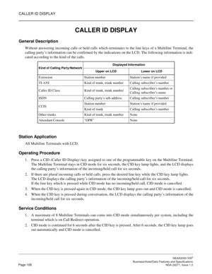 Page 129CALLER ID DISPLAY
NEAX2000 IVS2
   Business/Hotel/Data Features and SpecificationsPage 106 NDA-24271, Issue 1.0
CALLER ID DISPLAY
General Description
Without answering incoming calls or held calls which terminates to the line keys of a Multiline Terminal, the
calling party’s information can be confirmed by the indications on the LCD. The following information is indi-
cated according to the kind of the calls.
Station Application
All Multiline Terminals with LCD.
Operating Procedure
1. Press a CID (Caller...