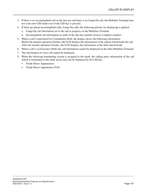 Page 130CALLER ID DISPLAY
NEAX2000 IVS2
Business/Hotel/Data Features and Specifications  
NDA-24271, Issue 1.0  Page 107
3. If there is no incoming/held call on the line key and there is no Camp-On call, the Multiline Terminal does
not come into CID mode even if the CID key is pressed.
4. If there are plural incoming/held calls, Camp-On calls, the following priority for displaying is applied:
a. Camp-On call information set to the call in progress on the Multiline Terminal
b. Incoming/held call information in...