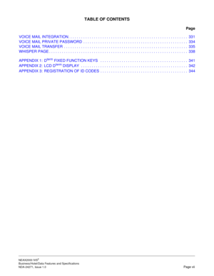 Page 14NEAX2000 IVS2
Business/Hotel/Data Features and Specifications  
NDA-24271, Issue 1.0  Page vii
TABLE OF CONTENTS
Page
VOICE MAIL INTEGRATION. . . . . . . . . . . . . . . . . . . . . . . . . . . . . . . . . . . . . . . . . . . . . . . . . . . . . . . .  331
VOICE MAIL PRIVATE PASSWORD  . . . . . . . . . . . . . . . . . . . . . . . . . . . . . . . . . . . . . . . . . . . . . . . . .  334
VOICE MAIL TRANSFER  . . . . . . . . . . . . . . . . . . . . . . . . . . . . . . . . . . . . . . . . . . . . . . . . . ....