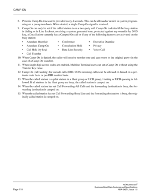 Page 133CAMP-ON
NEAX2000 IVS2
   Business/Hotel/Data Features and SpecificationsPage 110 NDA-24271, Issue 1.0
8. Periodic Camp-On tone can be provided every 4 seconds. This can be allowed or denied in system program-
ming on a per-system basis. When denied, a single Camp-On signal is received.
9. Camp-On can only be set if the called station is on a two-party call. Camp-On is denied if the busy station
is dialing or in Line Lockout, receiving a system generated tone, protected against any override by DND
key, a...