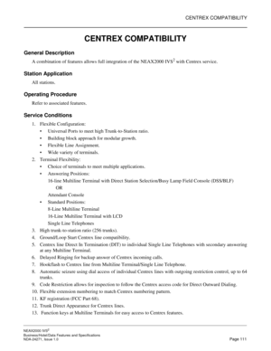 Page 134CENTREX COMPATIBILITY
NEAX2000 IVS2
Business/Hotel/Data Features and Specifications  
NDA-24271, Issue 1.0  Page 111
CENTREX COMPATIBILITY
General Description
A combination of features allows full integration of the NEAX2000 IVS2 with Centrex service.
Station Application
All stations.
Operating Procedure
Refer to associated features.
Service Conditions
1. Flexible Configuration:
Universal Ports to meet high Trunk-to-Station ratio.
Building block approach for modular growth.
Flexible Line Assignment....