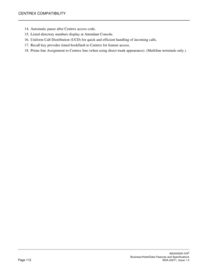 Page 135CENTREX COMPATIBILITY
NEAX2000 IVS2
   Business/Hotel/Data Features and SpecificationsPage 112 NDA-24271, Issue 1.0
14. Automatic pause after Centrex access code.
15. Listed directory numbers display at Attendant Console.
16. Uniform Call Distribution (UCD) for quick and efficient handling of incoming calls.
17. Recall key provides timed hookflash to Centrex for feature access.
18. Prime line Assignment to Centrex line (when using direct trunk appearance). (Multiline terminals only.) 