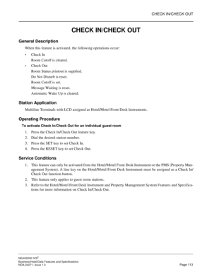 Page 136CHECK IN/CHECK OUT
NEAX2000 IVS2
Business/Hotel/Data Features and Specifications  
NDA-24271, Issue 1.0  Page 113
CHECK IN/CHECK OUT
General Description
When this feature is activated, the following operations occur:
Check In
Room Cutoff is cleared.
Check Out
Room Status printout is supplied.
Do Not Disturb is reset.
Room Cutoff is set.
Message Waiting is reset.
Automatic Wake Up is cleared.
Station Application
Multiline Terminals with LCD assigned as Hotel/Motel Front Desk Instruments.
Operating...