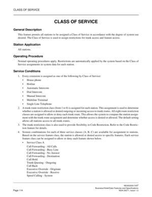 Page 137CLASS OF SERVICE
NEAX2000 IVS2
   Business/Hotel/Data Features and SpecificationsPage 114 NDA-24271, Issue 1.0
CLASS OF SERVICE
General Description
This feature permits all stations to be assigned a Class of Service in accordance with the degree of system use
desired. The Class of Service is used to assign restrictions for trunk access and feature access.
Station Application
All stations.
Operating Procedure
Normal operating procedures apply. Restrictions are automatically applied by the system based on...