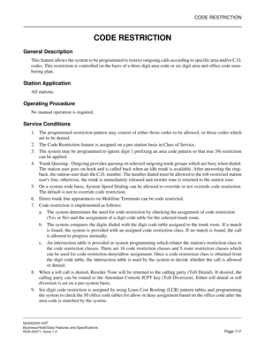 Page 140CODE RESTRICTION
NEAX2000 IVS2
Business/Hotel/Data Features and Specifications  
NDA-24271, Issue 1.0  Page 117
CODE RESTRICTION
General Description
This feature allows the system to be programmed to restrict outgoing calls according to specific area and/or C.O.
codes. This restriction is controlled on the basis of a three digit area code or six digit area and office code num-
bering plan.
Station Application
All stations.
Operating Procedure
No manual operation is required.
Service Conditions
1. The...