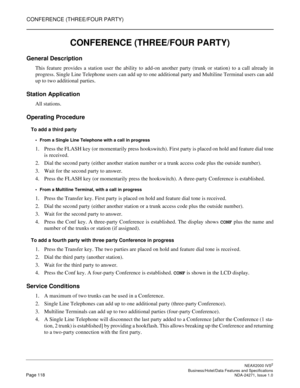 Page 141CONFERENCE (THREE/FOUR PARTY)
NEAX2000 IVS2
   Business/Hotel/Data Features and SpecificationsPage 118 NDA-24271, Issue 1.0
CONFERENCE (THREE/FOUR PARTY)
General Description
This feature provides a station user the ability to add-on another party (trunk or station) to a call already in
progress. Single Line Telephone users can add up to one additional party and Multiline Terminal users can add
up to two additional parties.
Station Application
All stations.
Operating Procedure
To add a third party
From a...