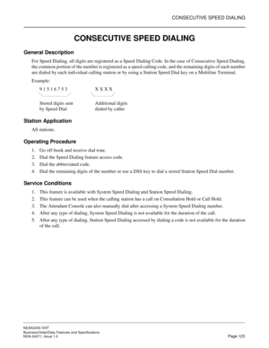 Page 146CONSECUTIVE SPEED DIALING
NEAX2000 IVS2
Business/Hotel/Data Features and Specifications  
NDA-24271, Issue 1.0  Page 123
CONSECUTIVE SPEED DIALING
General Description
For Speed Dialing, all digits are registered as a Speed Dialing Code. In the case of Consecutive Speed Dialing,
the common portion of the number is registered as a speed calling code, and the remaining digits of each number
are dialed by each individual calling station or by using a Station Speed Dial key on a Multiline Terminal.
Example:
9...