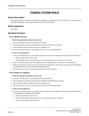 Page 147CONSULTATION HOLD
NEAX2000 IVS2
   Business/Hotel/Data Features and SpecificationsPage 124 NDA-24271, Issue 1.0
CONSULTATION HOLD
General Description
This feature permits a station user to hold any incoming or outgoing C.O. call, tie line call, or any intraoffice
call while originating a call to another station user within the system.
Station Application
All stations.
Operating Procedure
From a Multiline Terminal
To hold the original call and place a second call
1. Press the Transfer key and receive...