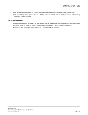 Page 148CONSULTATION HOLD
NEAX2000 IVS2
Business/Hotel/Data Features and Specifications  
NDA-24271, Issue 1.0  Page 125
2. If the second party hangs up, the calling station will automatically be returned to the original call.
3. If the originating station presses the FLASH key (or momentarily presses the hookswitch), a three-party
Conference will be initiated.
Service Conditions
1. An outgoing exchange network or tie line call can also be made by the station user with a call on Consulta-
tion Hold. Refer to...