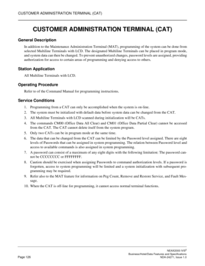 Page 149CUSTOMER ADMINISTRATION TERMINAL (CAT)
NEAX2000 IVS2
   Business/Hotel/Data Features and SpecificationsPage 126 NDA-24271, Issue 1.0
CUSTOMER ADMINISTRATION TERMINAL (CAT)
General Description
In addition to the Maintenance Administration Terminal (MAT), programming of the system can be done from
selected Multiline Terminals with LCD. The designated Multiline Terminals can be placed in program mode,
and system data can then be changed. To prevent unauthorized changes, password levels are assigned,...