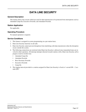 Page 150DATA LINE SECURITY
NEAX2000 IVS2
Business/Hotel/Data Features and Specifications  
NDA-24271, Issue 1.0  Page 127
DATA LINE SECURITY
General Description
This feature allows line circuits which are used for data transmission to be protected from interruptions such as
Attendant Camp-On, Executive Override, and Attendant Override.
Station Application
Not applicable.
Operating Procedure
No manual operation is required.
Service Conditions
1. This feature is assigned in system programming on a per-station...