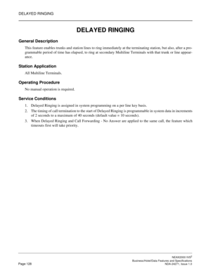 Page 151DELAYED RINGING
NEAX2000 IVS2
   Business/Hotel/Data Features and SpecificationsPage 128 NDA-24271, Issue 1.0
DELAYED RINGING
General Description
This feature enables trunks and station lines to ring immediately at the terminating station, but also, after a pro-
grammable period of time has elapsed, to ring at secondary Multiline Terminals with that trunk or line appear-
ance.
Station Application
All Multiline Terminals.
Operating Procedure
No manual operation is required.
Service Conditions
1. Delayed...