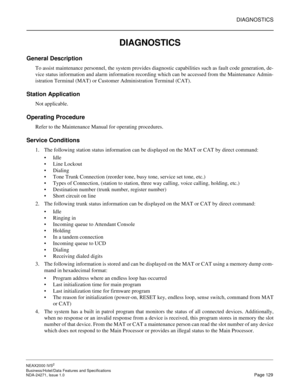 Page 152DIAGNOSTICS
NEAX2000 IVS2
Business/Hotel/Data Features and Specifications  
NDA-24271, Issue 1.0  Page 129
DIAGNOSTICS
General Description
To assist maintenance personnel, the system provides diagnostic capabilities such as fault code generation, de-
vice status information and alarm information recording which can be accessed from the Maintenance Admin-
istration Terminal (MAT) or Customer Administration Terminal (CAT).
Station Application
Not applicable.
Operating Procedure
Refer to the Maintenance...