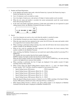 Page 156DIAL BY NAME
NEAX2000 IVS2
Business/Hotel/Data Features and Specifications  
NDA-24271, Issue 1.0  Page 133
3. Number and Name Registration
a. In the alphabet and number input mode, when the Feature key is pressed, the Feature key lamp is 
flashed and Speaker key lamp is lit.
b. Up to 16 characters can be recorded as a name.
c. Up to four digits of trunk access code and up to 26 digits of station number can be recorded.
d. When the new name and number is recorded, the system automatically search the...