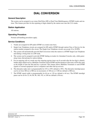 Page 158DIAL CONVERSION
NEAX2000 IVS2
Business/Hotel/Data Features and Specifications  
NDA-24271, Issue 1.0  Page 135
DIAL CONVERSION
General Description
The system can be assigned to use rotary Dial Pulse (DP) or Dual Tone Multifrequency (DTMF) trunks and sta-
tions. This feature provides for the repeating of digits dialed by the station user onto the C.O. trunks.
Station Application
All stations.
Operating Procedure
Normal call handling procedures apply.
Service Conditions
1. Trunks are assigned for DP and/or...